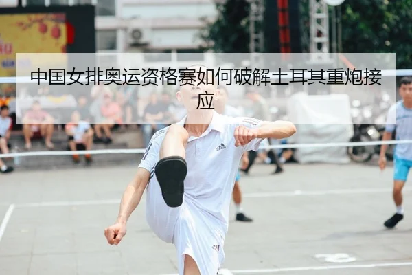 中国女排奥运资格赛如何破解土耳其重炮接应