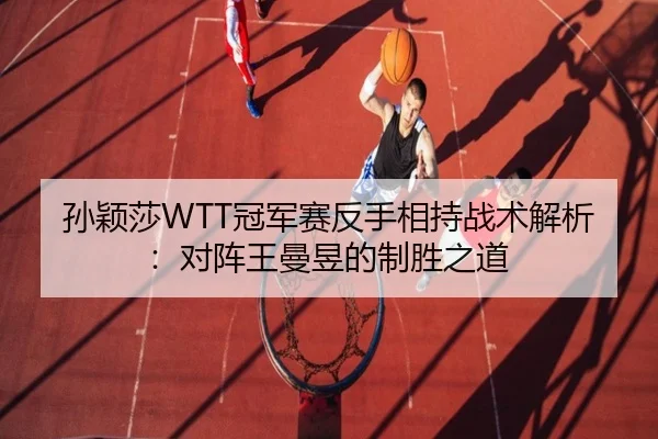 孙颖莎WTT冠军赛反手相持战术解析：对阵王曼昱的制胜之道