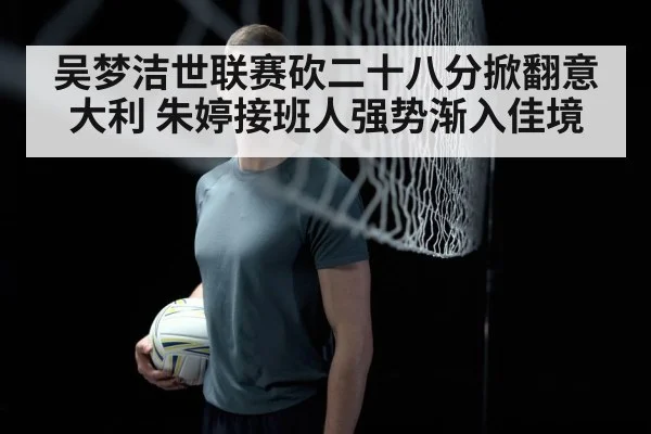 吴梦洁世联赛砍二十八分掀翻意大利 朱婷接班人强势渐入佳境